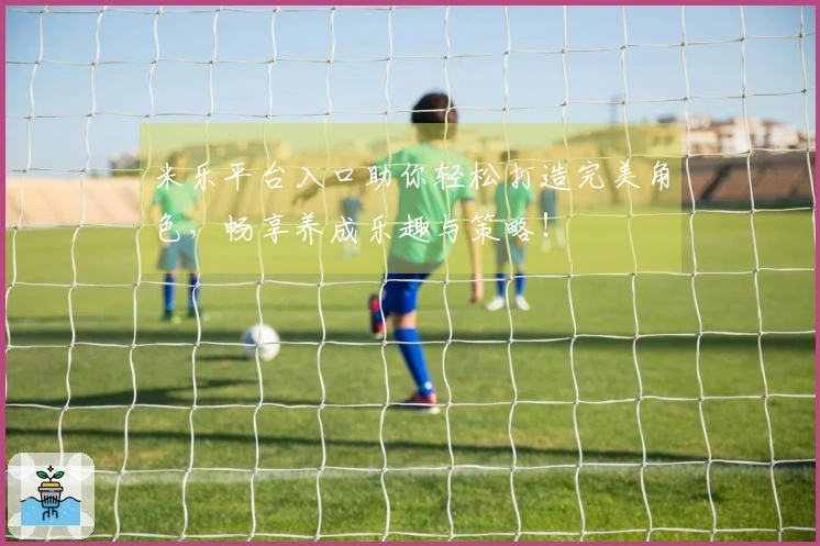 米乐平台入口助你轻松打造完美角色，畅享养成乐趣与策略！