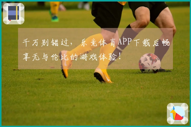 千万别错过，乐竞体育APP下载后畅享无与伦比的游戏体验！